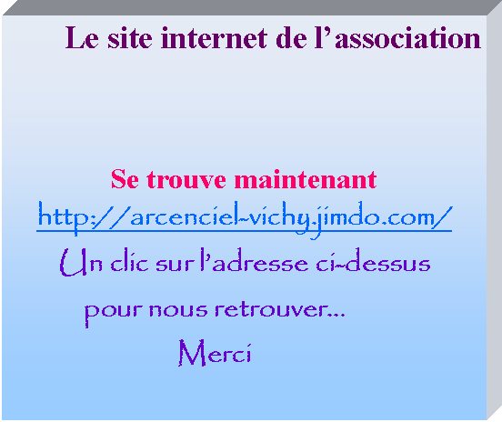 Zone de Texte: Le site internet de l’association  Se trouve maintenant          http://arcenciel-vichy.jimdo.com/Un clic sur l’adresse ci-dessuspour nous retrouver…Merci